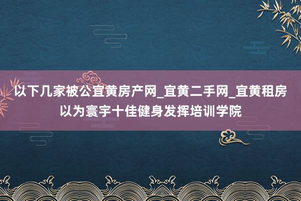 以下几家被公宜黄房产网_宜黄二手网_宜黄租房以为寰宇十佳健身发挥培训学院